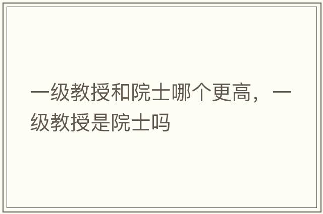 一級教授和院士哪個(gè)更高，一級教授是院士嗎