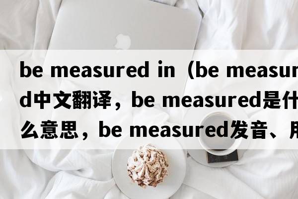 be measured in（be measured中文翻譯，be measured是什么意思，be measured發(fā)音、用法及例句）