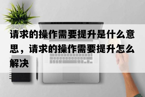 請求的操作需要提升是什么意思，請求的操作需要提升怎么解決