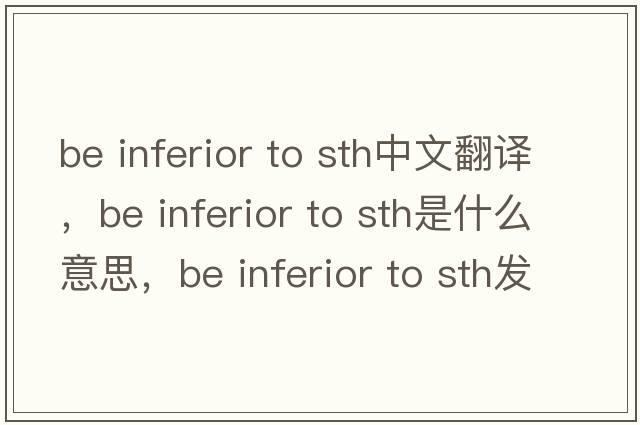 be inferior to sth中文翻譯，be inferior to sth是什么意思，be inferior to sth發(fā)音、用法及例句