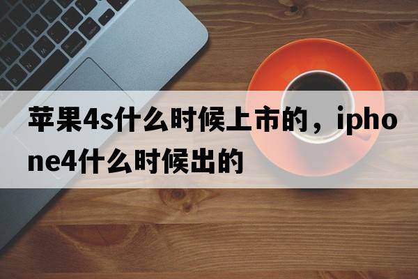 蘋(píng)果4s什么時(shí)候上市的，iphone4什么時(shí)候出的