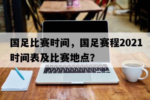 國足比賽時(shí)間，國足賽程2021時(shí)間表及比賽地點(diǎn)？
