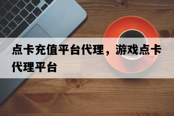 點(diǎn)卡充值平臺代理，游戲點(diǎn)卡代理平臺