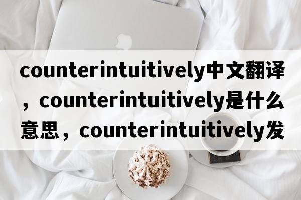 counterintuitively中文翻譯，counterintuitively是什么意思，counterintuitively發(fā)音、用法及例句