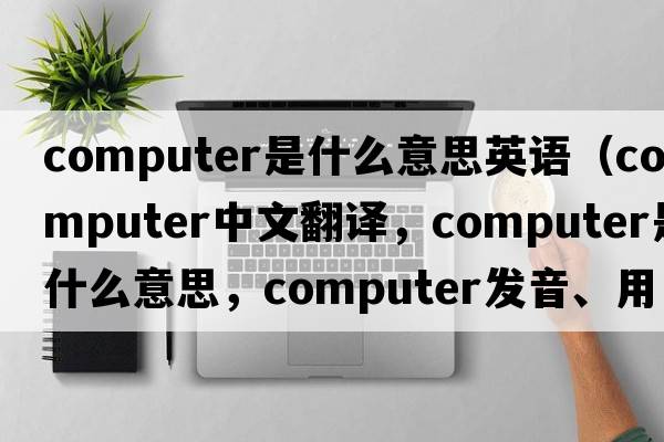 computer是什么意思英語(yǔ)（computer中文翻譯，computer是什么意思，computer發(fā)音、用法及例句）