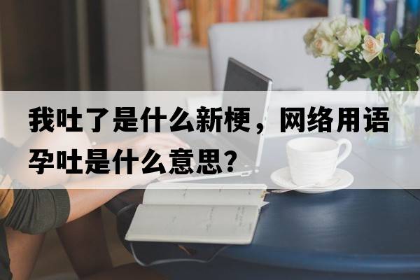 我吐了是什么新梗，網(wǎng)絡(luò )用語(yǔ)孕吐是什么意思？