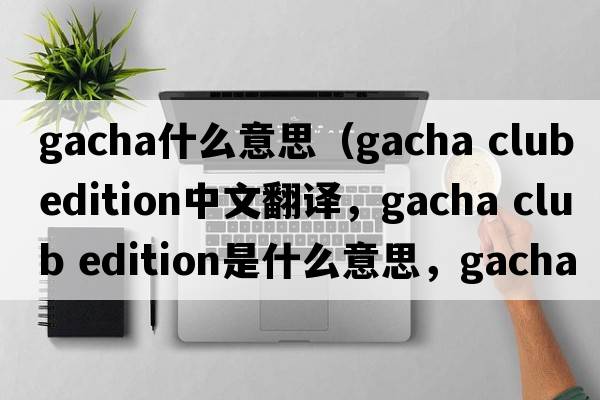 gacha什么意思（gacha club edition中文翻譯，gacha club edition是什么意思，gacha club edition發(fā)音、用法及例句）