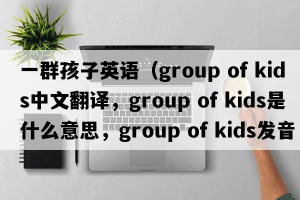 一群孩子英語(yǔ)（group of kids中文翻譯，group of kids是什么意思，group of kids發(fā)音、用法及例句）