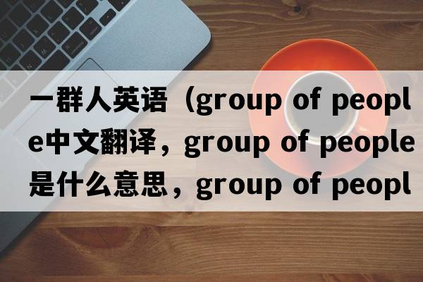 一群人英語(yǔ)（group of people中文翻譯，group of people是什么意思，group of people發(fā)音、用法及例句）
