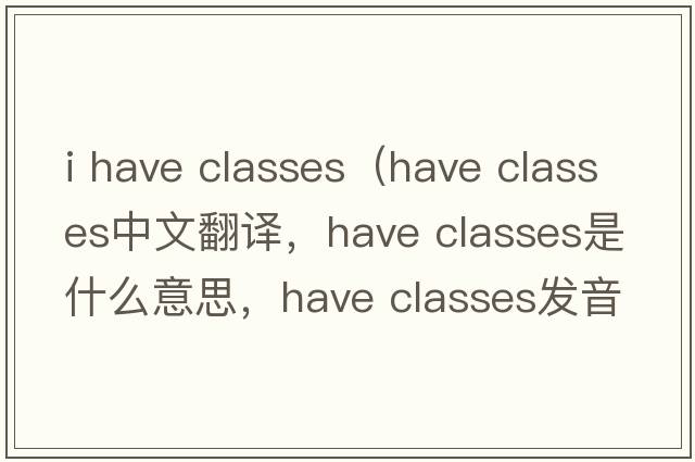i have classes（have classes中文翻譯，have classes是什么意思，have classes發(fā)音、用法及例句）