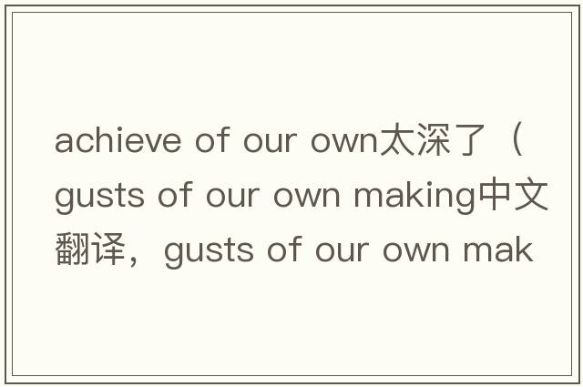 achieve of our own太深了（gusts of our own making中文翻譯，gusts of our own making是什么意思，gusts of our own maki