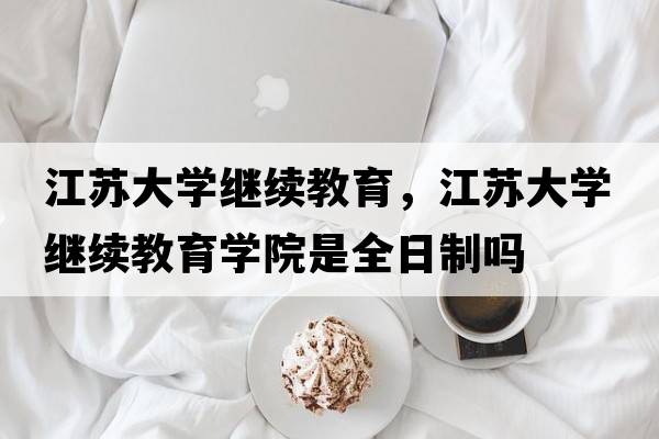 江蘇大學(xué)繼續教育，江蘇大學(xué)繼續教育學(xué)院是全日制嗎