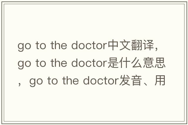 go to the doctor中文翻譯，go to the doctor是什么意思，go to the doctor發(fā)音、用法及例句