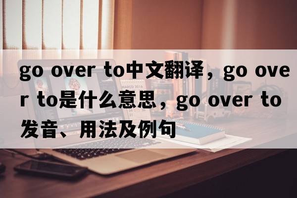go over to中文翻譯，go over to是什么意思，go over to發(fā)音、用法及例句