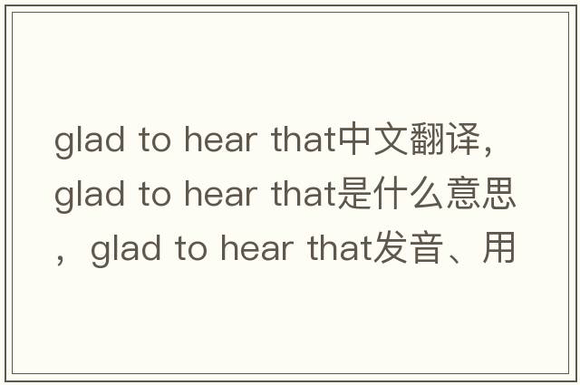 glad to hear that中文翻譯，glad to hear that是什么意思，glad to hear that發(fā)音、用法及例句