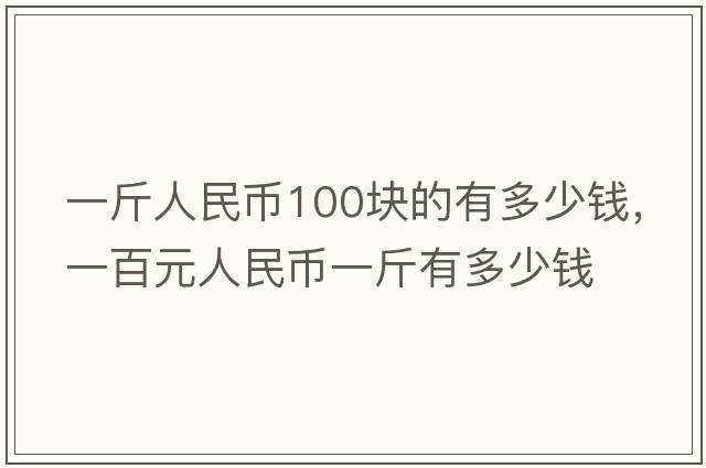 一斤人民幣100塊的有多少錢(qián)，一百元人民幣一斤有多少錢(qián)