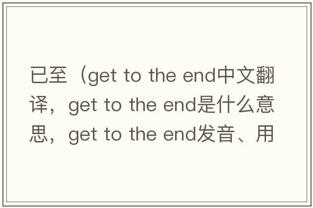 已至（get to the end中文翻譯，get to the end是什么意思，get to the end發(fā)音、用法及例句）
