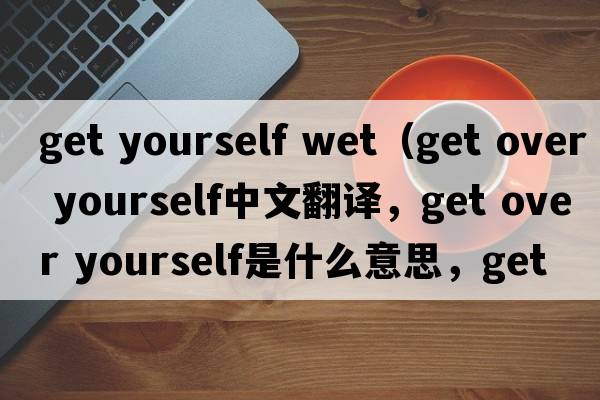 get yourself wet（get over yourself中文翻譯，get over yourself是什么意思，get over yourself發(fā)音、用法及例句）