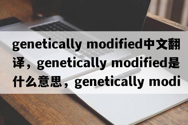 genetically modified中文翻譯，genetically modified是什么意思，genetically modified發(fā)音、用法及例句