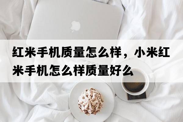 紅米手機質(zhì)量怎么樣，小米紅米手機怎么樣質(zhì)量好么