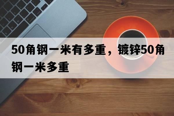 50角鋼一米有多重，鍍鋅50角鋼一米多重