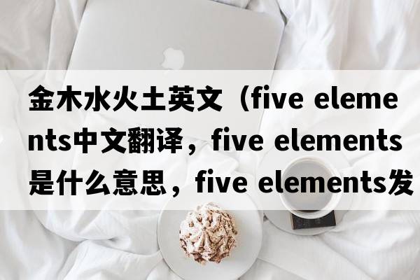 金木水火土英文（five elements中文翻譯，five elements是什么意思，five elements發(fā)音、用法及例句）