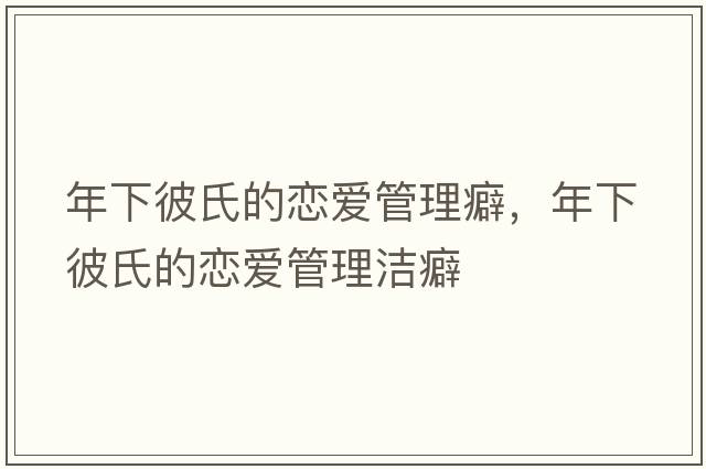 年下彼氏的戀愛(ài)管理癖，年下彼氏的戀愛(ài)管理潔癖