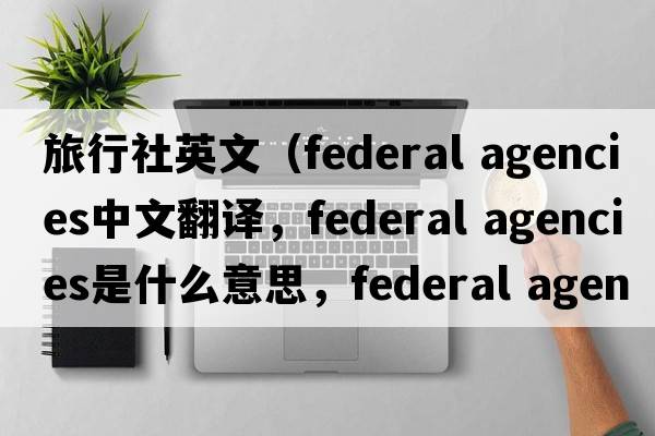 旅行社英文（federal agencies中文翻譯，federal agencies是什么意思，federal agencies發(fā)音、用法及例句）