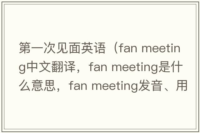 第一次見(jiàn)面英語(yǔ)（fan meeting中文翻譯，fan meeting是什么意思，fan meeting發(fā)音、用法及例句）