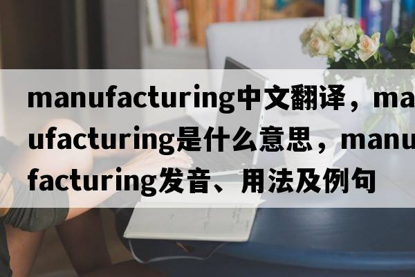 manufacturing中文翻譯，manufacturing是什么意思，manufacturing發(fā)音、用法及例句