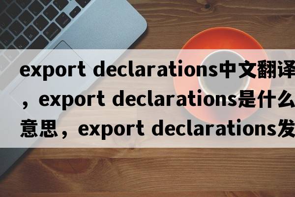 export declarations中文翻譯，export declarations是什么意思，export declarations發(fā)音、用法及例句