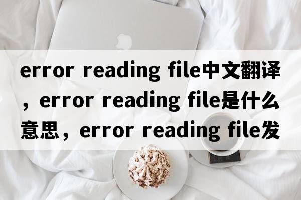 error reading file中文翻譯，error reading file是什么意思，error reading file發(fā)音、用法及例句