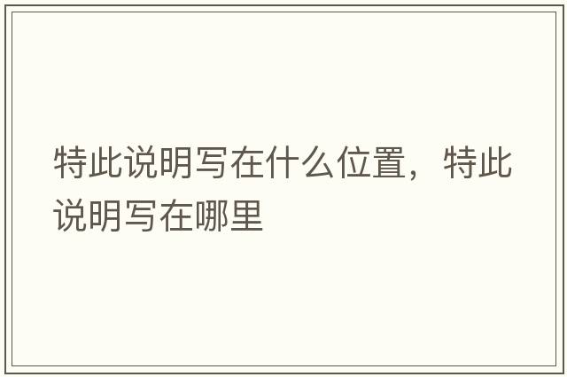 特此說(shuō)明寫(xiě)在什么位置，特此說(shuō)明寫(xiě)在哪里