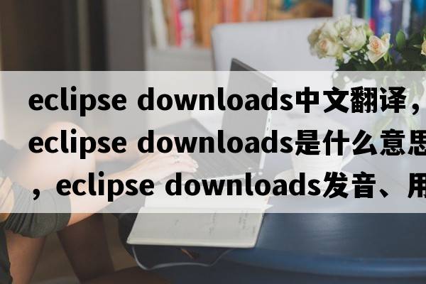 eclipse downloads中文翻譯，eclipse downloads是什么意思，eclipse downloads發(fā)音、用法及例句
