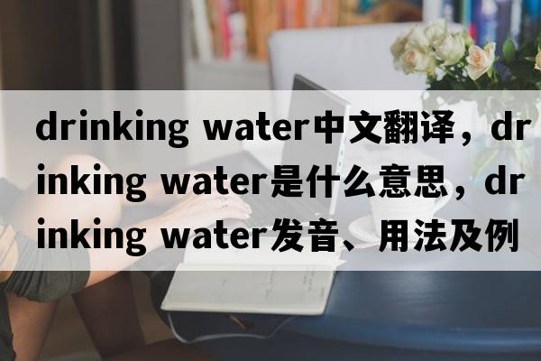 drinking water中文翻譯，drinking water是什么意思，drinking water發(fā)音、用法及例句