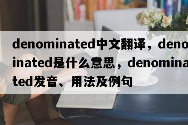 denominated中文翻譯，denominated是什么意思，denominated發(fā)音、用法及例句