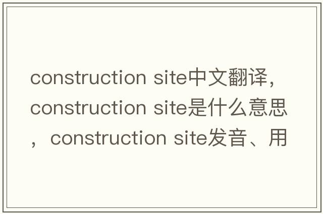 construction site中文翻譯，construction site是什么意思，construction site發(fā)音、用法及例句