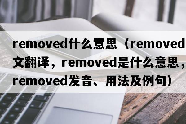 removed什么意思（removed中文翻譯，removed是什么意思，removed發(fā)音、用法及例句）