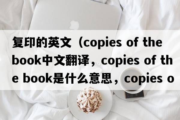 復印的英文（copies of the book中文翻譯，copies of the book是什么意思，copies of the book發(fā)音、用法及例句）