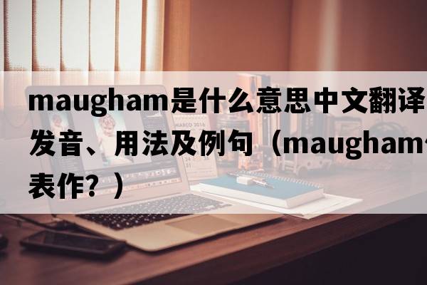 Maugham是什么意思中文翻譯、發(fā)音、用法及例句（maugham代表作？）