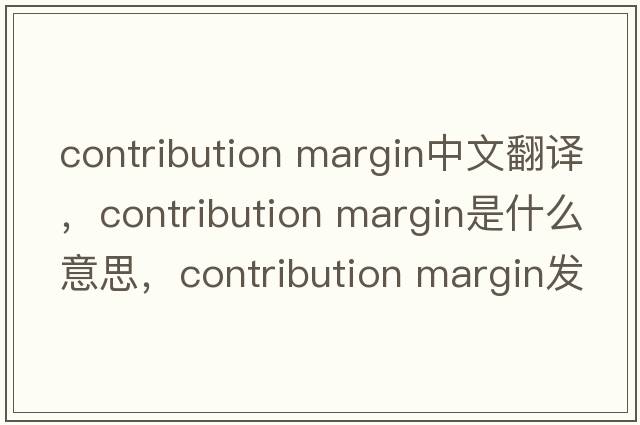 contribution margin中文翻譯，contribution margin是什么意思，contribution margin發(fā)音、用法及例句