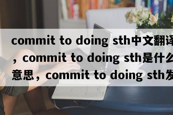 commit to doing sth中文翻譯，commit to doing sth是什么意思，commit to doing sth發(fā)音、用法及例句