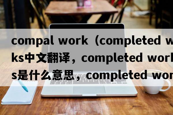 compal work（completed works中文翻譯，completed works是什么意思，completed works發(fā)音、用法及例句）