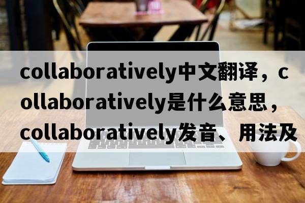 collaboratively中文翻譯，collaboratively是什么意思，collaboratively發(fā)音、用法及例句