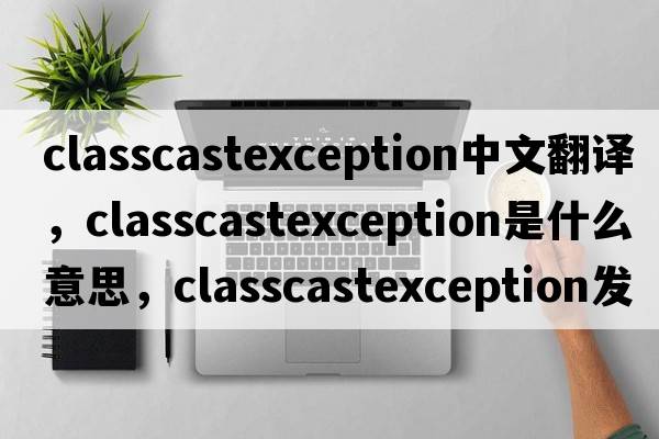 classcastexception中文翻譯，classcastexception是什么意思，classcastexception發(fā)音、用法及例句