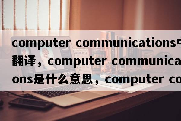 computer communications中文翻譯，computer communications是什么意思，computer communications發(fā)音、用法及例句