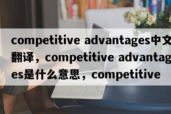 competitive advantages中文翻譯，competitive advantages是什么意思，competitive advantages發(fā)音、用法及例句