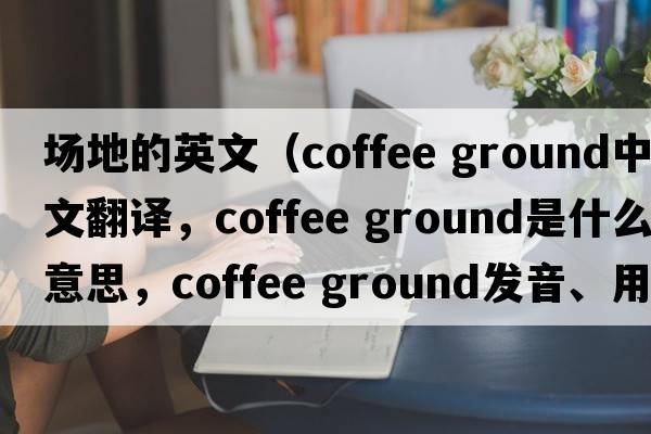 場(chǎng)地的英文（coffee ground中文翻譯，coffee ground是什么意思，coffee ground發(fā)音、用法及例句）