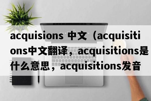 acquisions 中文（acquisitions中文翻譯，acquisitions是什么意思，acquisitions發(fā)音、用法及例句）