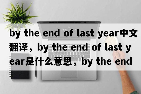 by the end of last year中文翻譯，by the end of last year是什么意思，by the end of last year發(fā)音、用法及例句